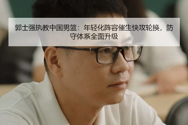 郭士强执教中国男篮：年轻化阵容催生快攻轮换，防守体系全面升级