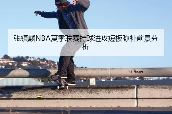张镇麟NBA夏季联赛持球进攻短板弥补前景分析